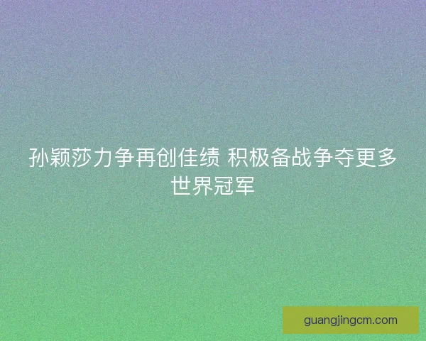 孙颖莎力争再创佳绩 积极备战争夺更多世界冠军