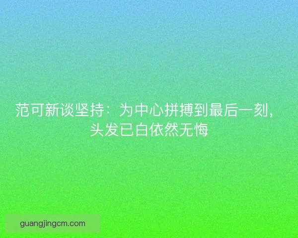 范可新谈坚持：为中心拼搏到最后一刻，头发已白依然无悔
