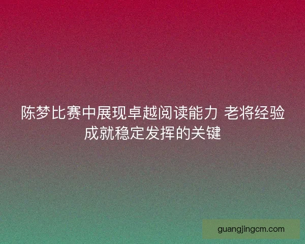 陈梦比赛中展现卓越阅读能力 老将经验成就稳定发挥的关键