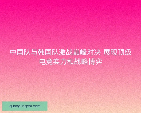 中国队与韩国队激战巅峰对决 展现顶级电竞实力和战略博弈