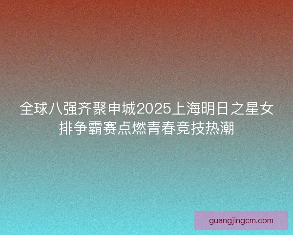 全球八强齐聚申城2025上海明日之星女排争霸赛点燃青春竞技热潮