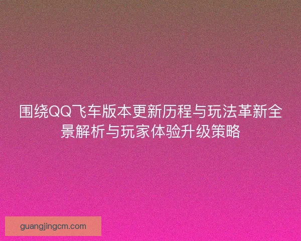围绕QQ飞车版本更新历程与玩法革新全景解析与玩家体验升级策略