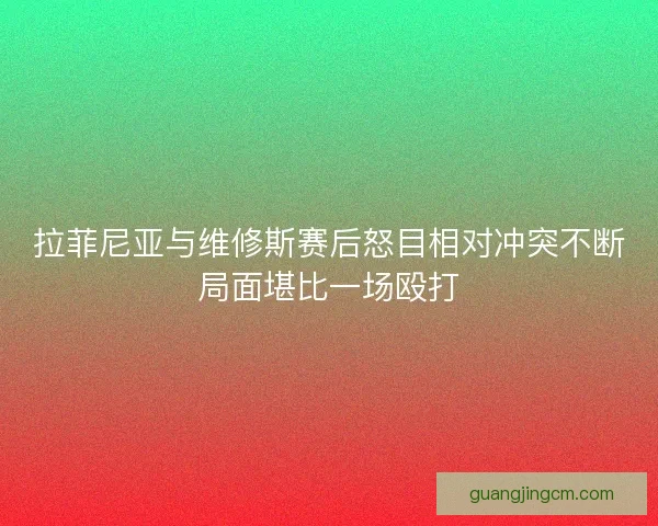 拉菲尼亚与维修斯赛后怒目相对冲突不断局面堪比一场殴打