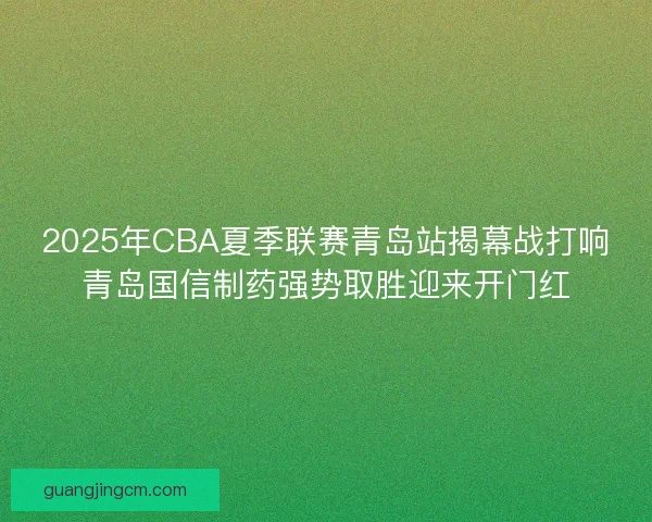 2025年CBA夏季联赛青岛站揭幕战打响青岛国信制药强势取胜迎来开门红 2025年CBA夏季联赛青岛站揭幕战打响青岛国信制药强势取胜迎来开门红