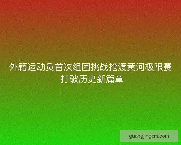 外籍运动员首次组团挑战抢渡黄河极限赛 打破历史新篇章 外籍运动员首次组团挑战抢渡黄河极限赛 打破历史新篇章