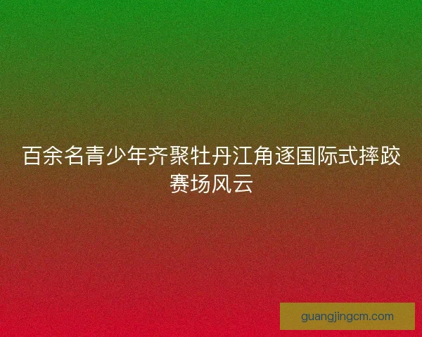 百余名青少年齐聚牡丹江角逐国际式摔跤赛场风云