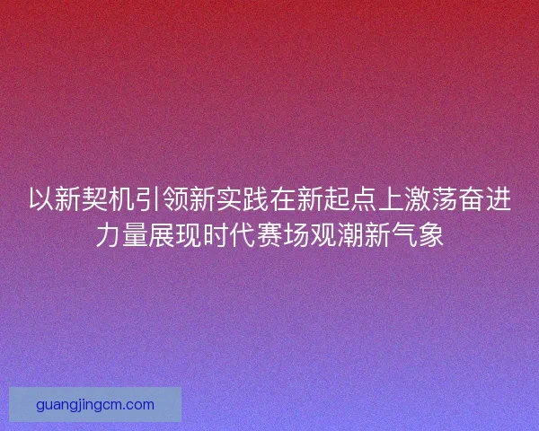 以新契机引领新实践在新起点上激荡奋进力量展现时代赛场观潮新气象