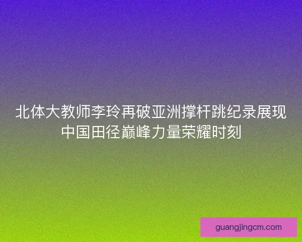 北体大教师李玲再破亚洲撑杆跳纪录展现中国田径巅峰力量荣耀时刻