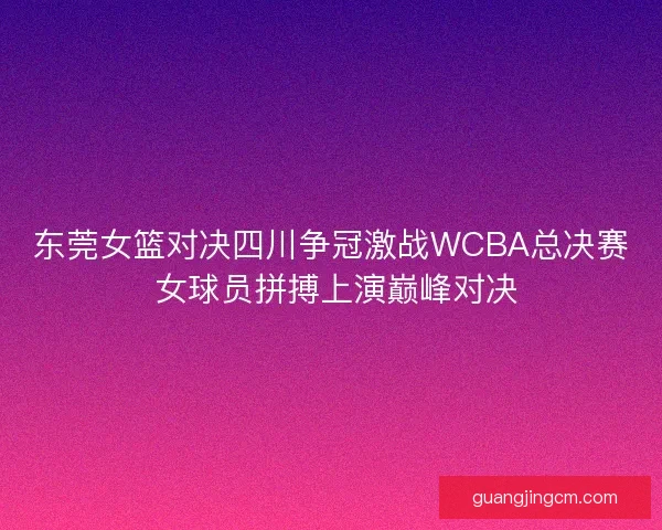 东莞女篮对决四川争冠激战WCBA总决赛 女球员拼搏上演巅峰对决 东莞女篮对决四川争冠激战WCBA总决赛 女球员拼搏上演巅峰对决