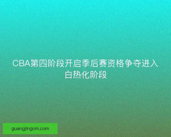 CBA第四阶段开启季后赛资格争夺进入白热化阶段