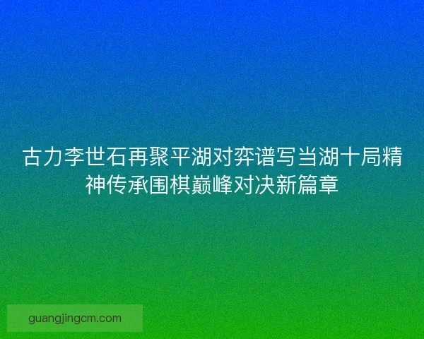古力李世石再聚平湖对弈谱写当湖十局精神传承围棋巅峰对决新篇章 古力李世石再聚平湖对弈谱写当湖十局精神传承围棋巅峰对决新篇章