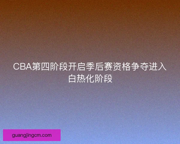 CBA第四阶段开启季后赛资格争夺进入白热化阶段