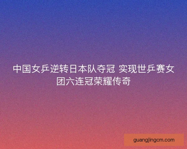 中国女乒逆转日本队夺冠 实现世乒赛女团六连冠荣耀传奇 中国女乒逆转日本队夺冠 实现世乒赛女团六连冠荣耀传奇