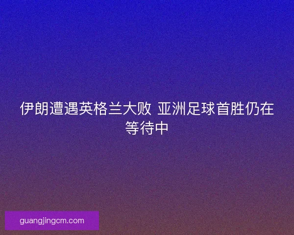 伊朗遭遇英格兰大败 亚洲足球首胜仍在等待中 伊朗遭遇英格兰大败 亚洲足球首胜仍在等待中