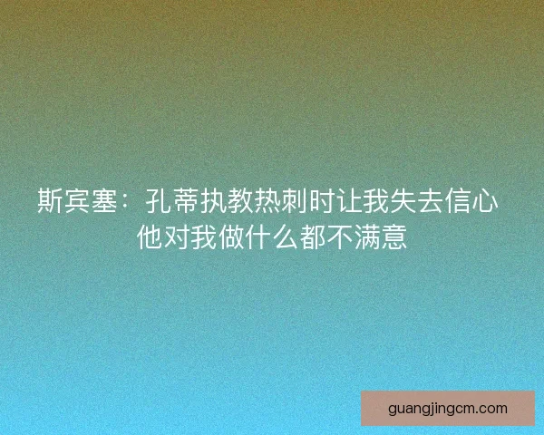 斯宾塞:孔蒂执教热刺时让我失去信心 他对我做什么都不满意 斯宾塞:孔蒂执教热刺时让我失去信心 他对我做什么都不满意