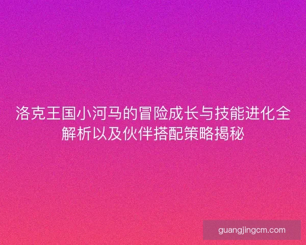 洛克王国小河马的冒险成长与技能进化全解析以及伙伴搭配策略揭秘