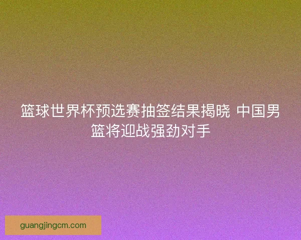篮球世界杯预选赛抽签结果揭晓 中国男篮将迎战强劲对手 篮球世界杯预选赛抽签结果揭晓 中国男篮将迎战强劲对手