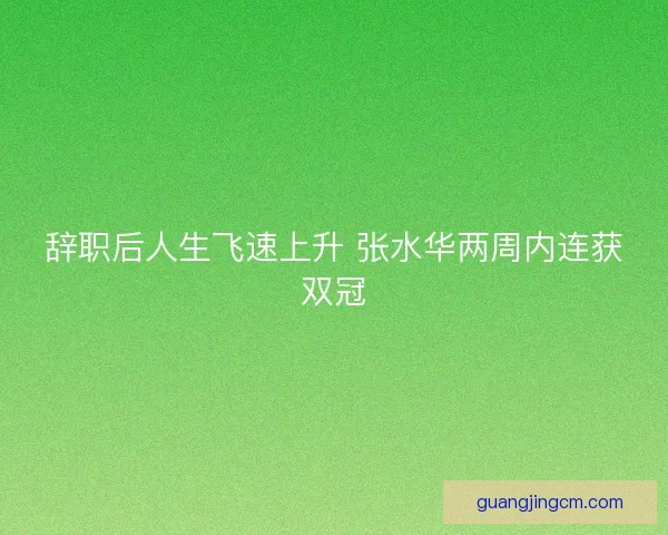 辞职后人生飞速上升 张水华两周内连获双冠