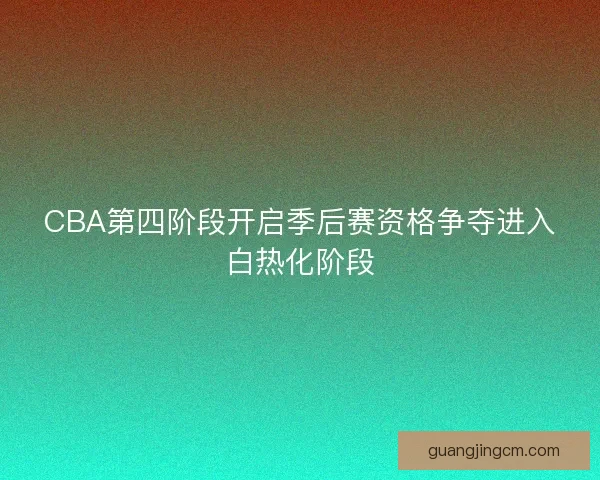 CBA第四阶段开启季后赛资格争夺进入白热化阶段 CBA第四阶段开启季后赛资格争夺进入白热化阶段