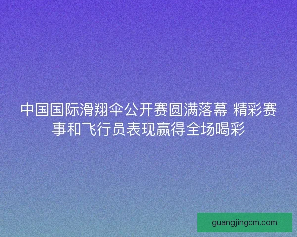 中国国际滑翔伞公开赛圆满落幕 精彩赛事和飞行员表现赢得全场喝彩 中国国际滑翔伞公开赛圆满落幕 精彩赛事和飞行员表现赢得全场喝彩