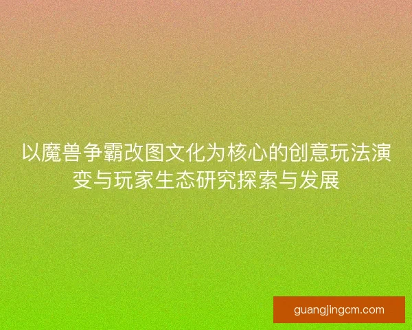 以魔兽争霸改图文化为核心的创意玩法演变与玩家生态研究探索与发展