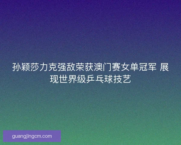 孙颖莎力克强敌荣获澳门赛女单冠军 展现世界级乒乓球技艺