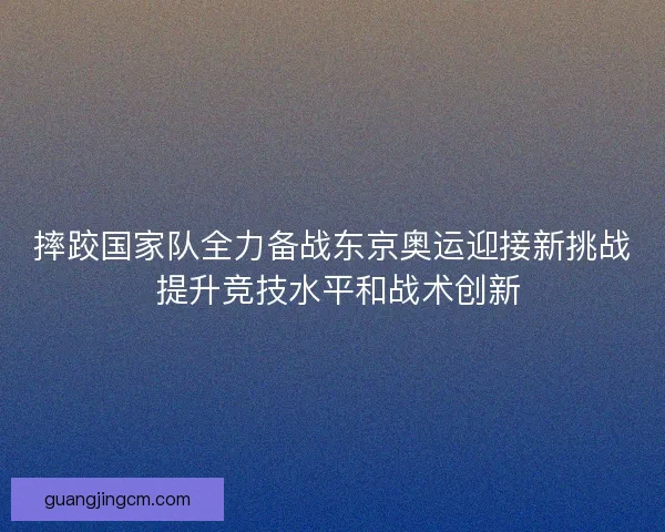 摔跤国家队全力备战东京奥运迎接新挑战 提升竞技水平和战术创新
