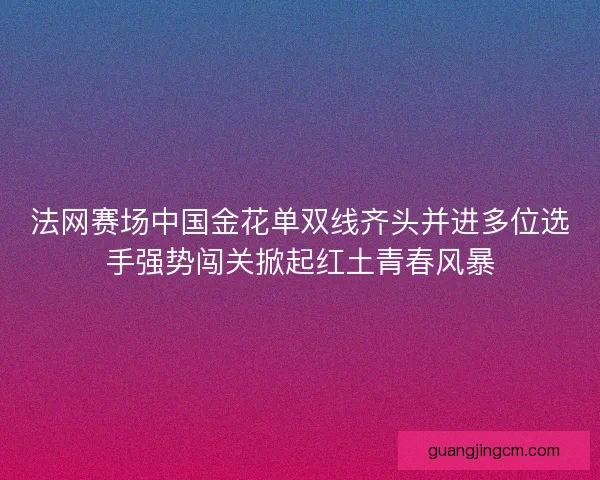 法网赛场中国金花单双线齐头并进多位选手强势闯关掀起红土青春风暴
