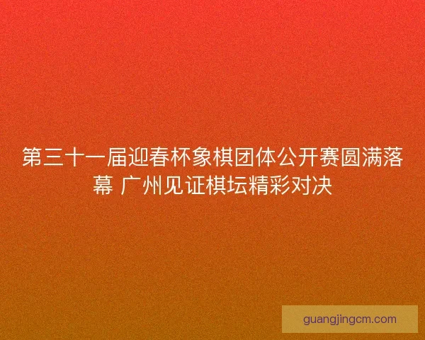 第三十一届迎春杯象棋团体公开赛圆满落幕 广州见证棋坛精彩对决