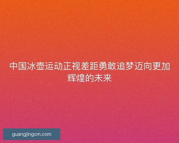 中国冰壶运动正视差距勇敢追梦迈向更加辉煌的未来