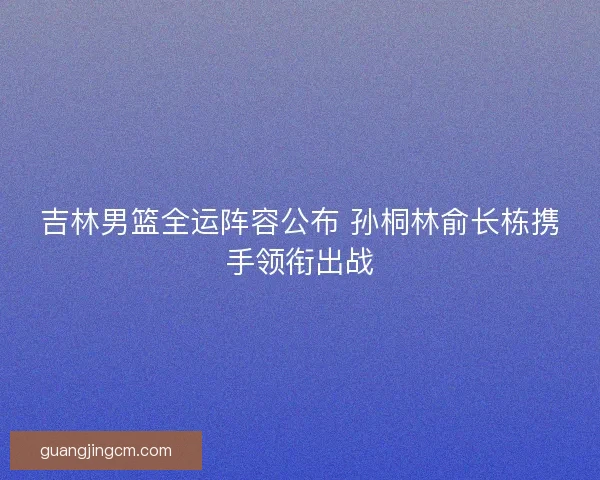 吉林男篮全运阵容公布 孙桐林俞长栋携手领衔出战 吉林男篮全运阵容公布 孙桐林俞长栋携手领衔出战