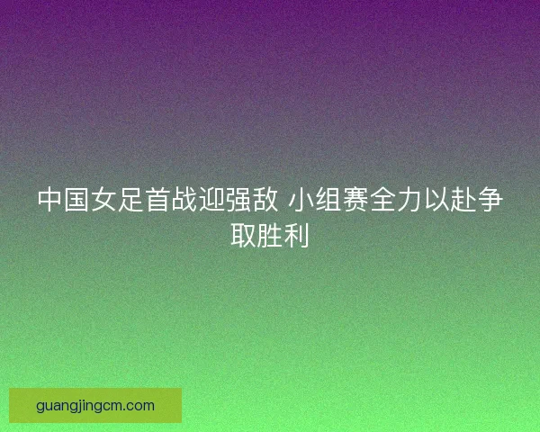中国女足首战迎强敌 小组赛全力以赴争取胜利
