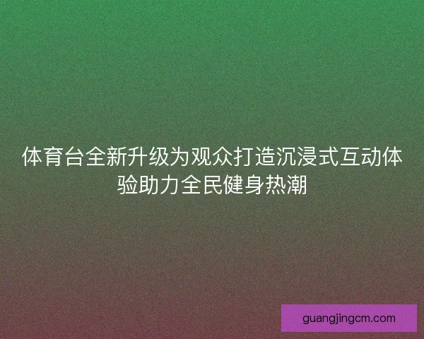 体育台全新升级为观众打造沉浸式互动体验助力全民健身热潮 体育台全新升级为观众打造沉浸式互动体验助力全民健身热潮