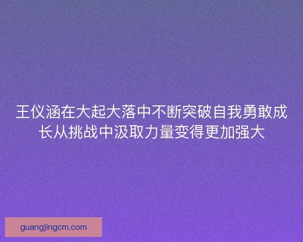 王仪涵在大起大落中不断突破自我勇敢成长从挑战中汲取力量变得更加强大 王仪涵在大起大落中不断突破自我勇敢成长从挑战中汲取力量变得更加强大