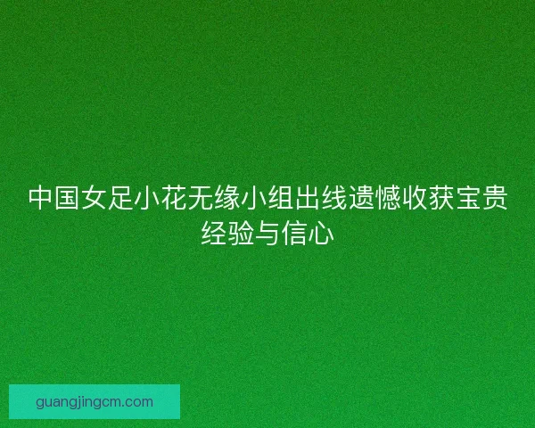 中国女足小花无缘小组出线遗憾收获宝贵经验与信心