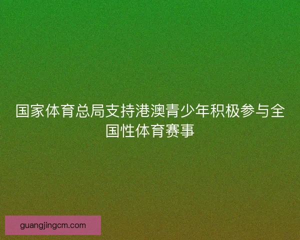 国家体育总局支持港澳青少年积极参与全国性体育赛事 国家体育总局支持港澳青少年积极参与全国性体育赛事